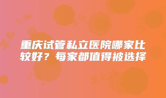 重庆试管私立医院哪家比较好?每家都值得被选择