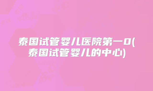 泰国试管婴儿医院第一0(泰国试管婴儿的中心)