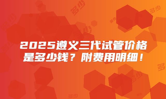 2025遵义三代试管价格是多少钱?附费用明细!