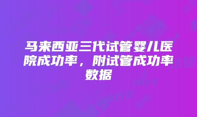 马来西亚三代试管婴儿医院成功率,附试管成功率数据