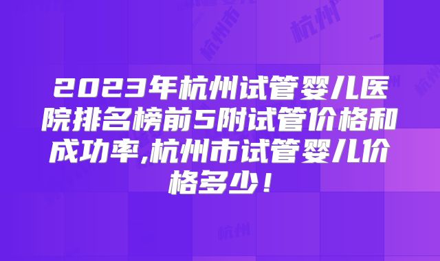 2023年杭州试管婴儿医院排名榜前5附试管价格和成功率,杭州市试管婴儿价格多少！