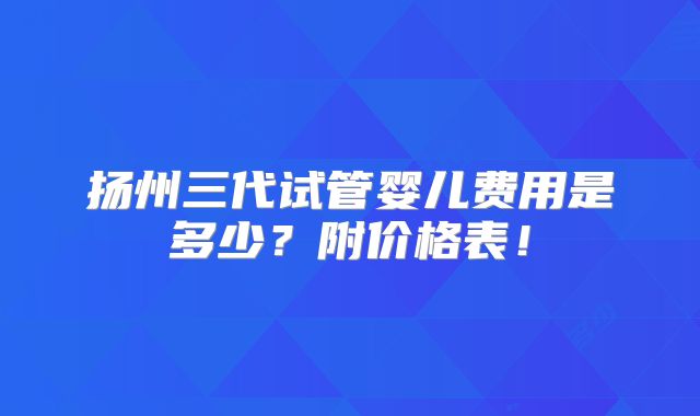 扬州三代试管婴儿费用是多少?附价格表!