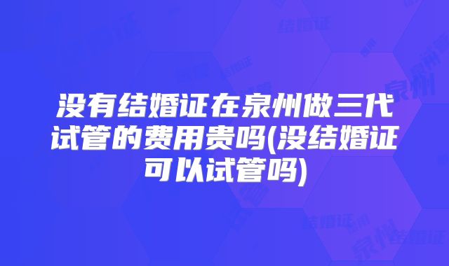 没有结婚证在泉州做三代试管的费用贵吗(没结婚证可以试管吗)