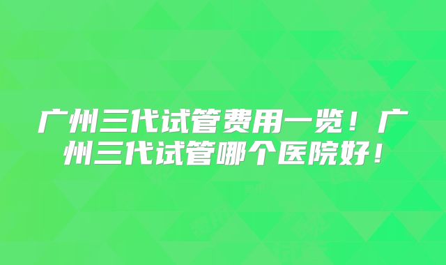广州三代试管费用一览！广州三代试管哪个医院好！