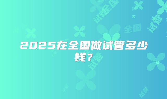 2025在全国做试管多少钱?