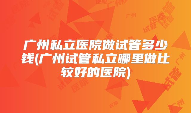 广州私立医院做试管多少钱(广州试管私立哪里做比较好的医院)
