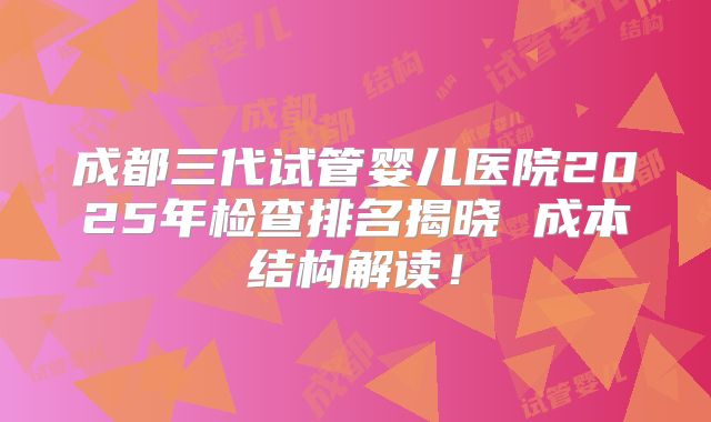 成都三代试管婴儿医院2025年检查排名揭晓 成本结构解读!