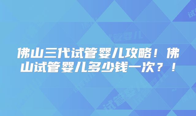 佛山三代试管婴儿攻略!佛山试管婴儿多少钱一次?!
