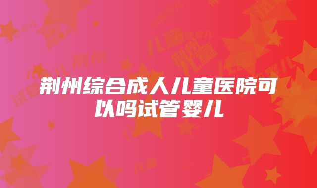 荆州综合成人儿童医院可以吗试管婴儿