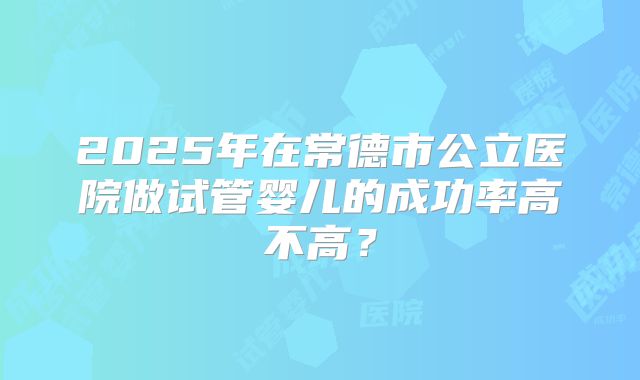 2025年在常德市公立医院做试管婴儿的成功率高不高？