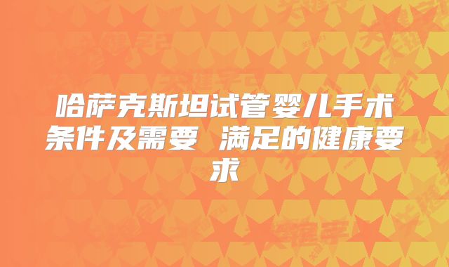 哈萨克斯坦试管婴儿手术条件及需要 满足的健康要求