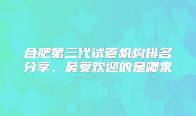 合肥第三代试管机构排名分享，最受欢迎的是哪家