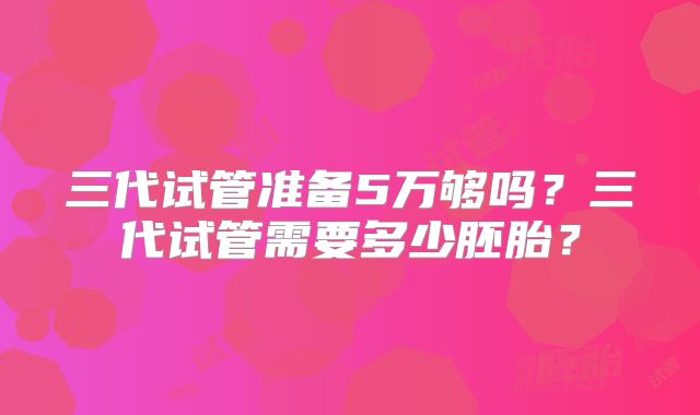 三代试管准备5万够吗？三代试管需要多少胚胎？