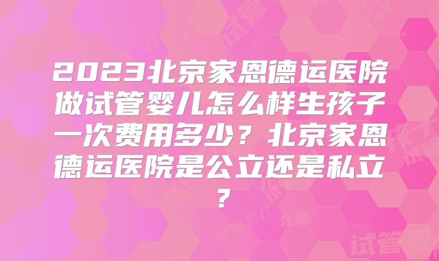 2023北京家恩德运医院做试管婴儿怎么样生孩子一次费用多少？北京家恩德运医院是公立还是私立？