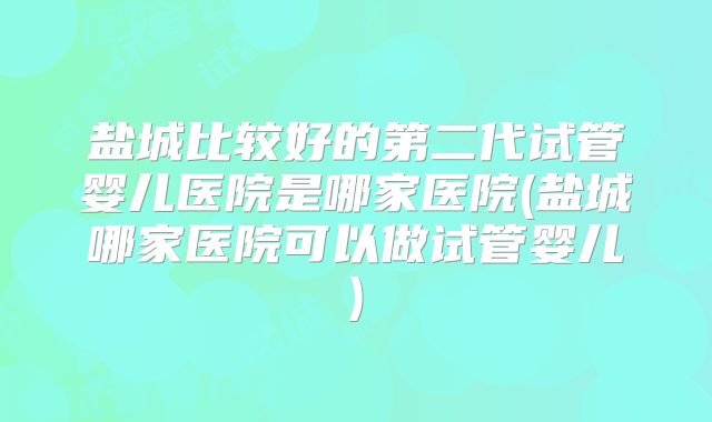 盐城比较好的第二代试管婴儿医院是哪家医院(盐城哪家医院可以做试管婴儿)