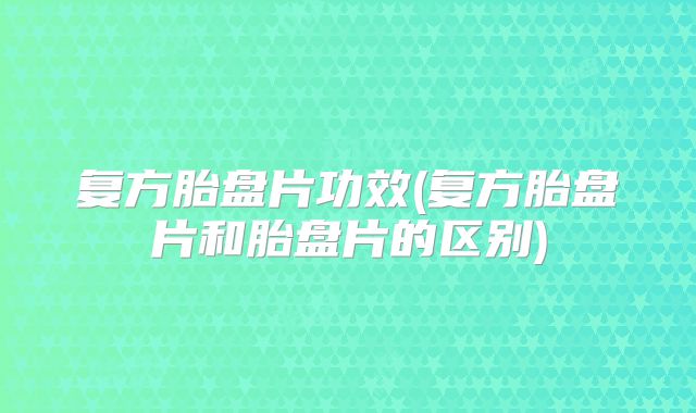 复方胎盘片功效(复方胎盘片和胎盘片的区别)