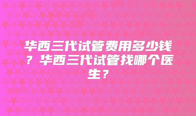 华西三代试管费用多少钱？华西三代试管找哪个医生？