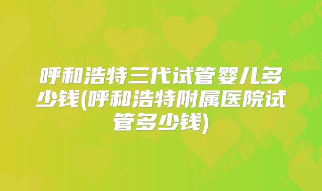 呼和浩特三代试管婴儿多少钱(呼和浩特附属医院试管多少钱)