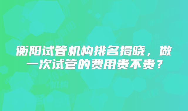 衡阳试管机构排名揭晓，做一次试管的费用贵不贵？
