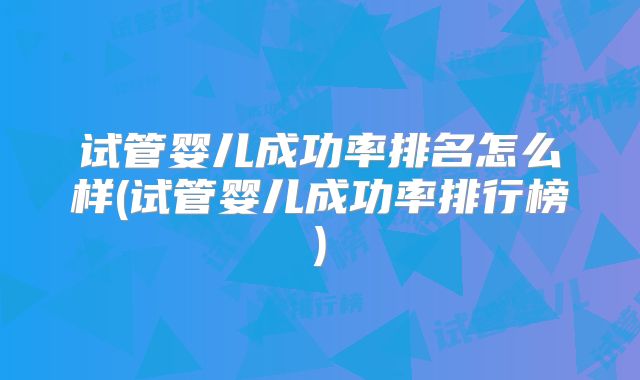 试管婴儿成功率排名怎么样(试管婴儿成功率排行榜)