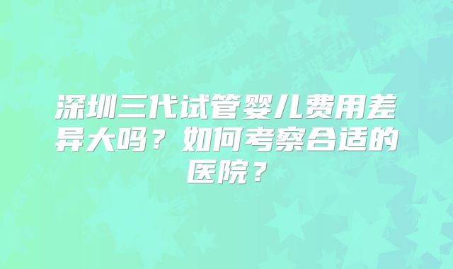 深圳三代试管婴儿费用差异大吗？如何考察合适的医院？