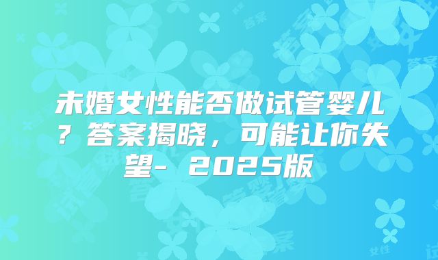 未婚女性能否做试管婴儿?答案揭晓,可能让你失望- 2025版