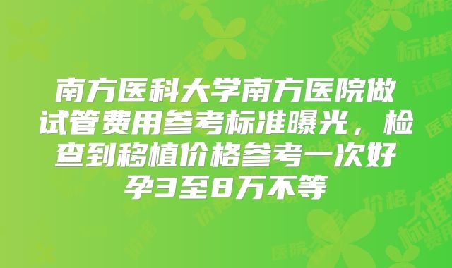 南方医科大学南方医院做试管费用参考标准曝光，检查到移植价格参考一次好孕3至8万不等