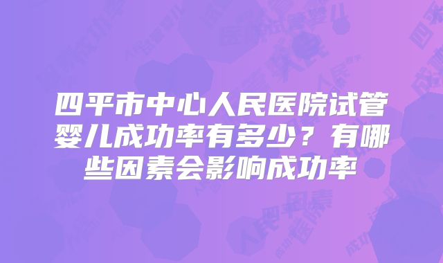 四平市中心人民医院试管婴儿成功率有多少？有哪些因素会影响成功率