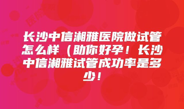 长沙中信湘雅医院做试管怎么样(助你好孕!长沙中信湘雅试管成功率是多少!