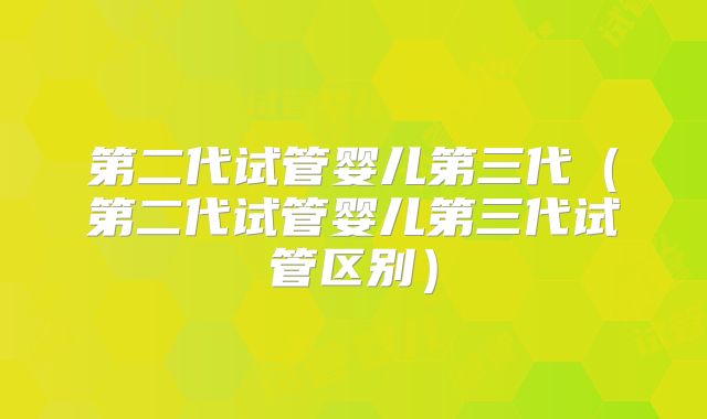 第二代试管婴儿第三代（第二代试管婴儿第三代试管区别）