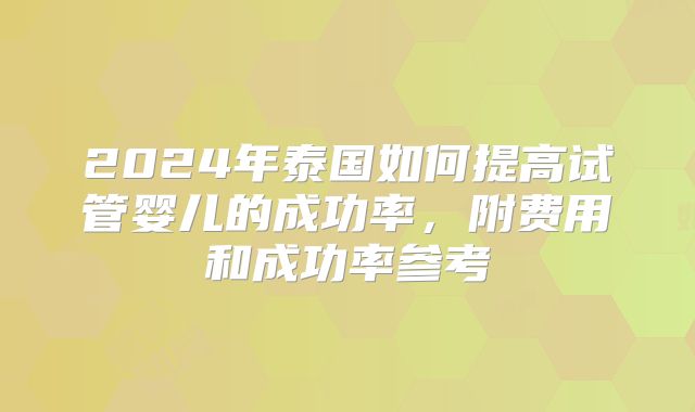 2024年泰国如何提高试管婴儿的成功率,附费用和成功率参考