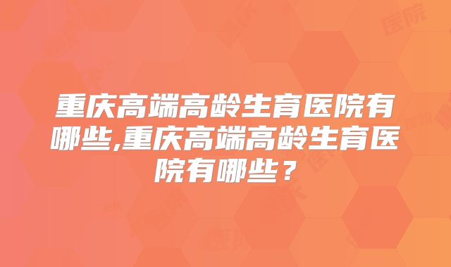 重庆高端高龄生育医院有哪些,重庆高端高龄生育医院有哪些?