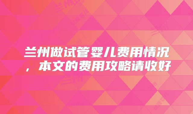 兰州做试管婴儿费用情况，本文的费用攻略请收好