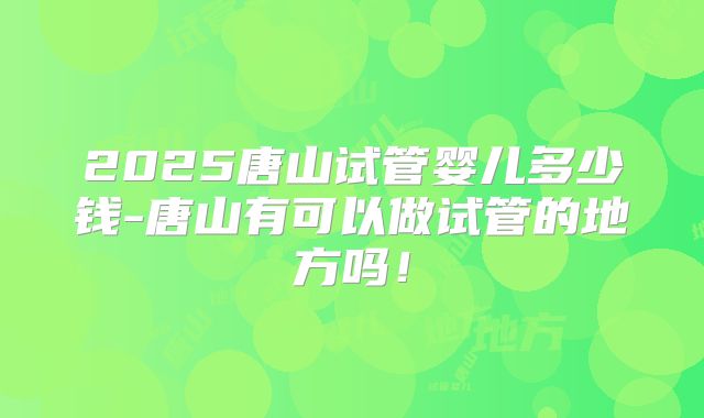 2025唐山试管婴儿多少钱-唐山有可以做试管的地方吗!