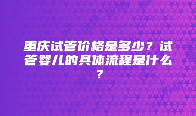 重庆试管价格是多少?试管婴儿的具体流程是什么?