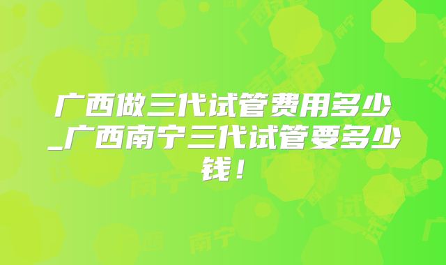 广西做三代试管费用多少_广西南宁三代试管要多少钱！
