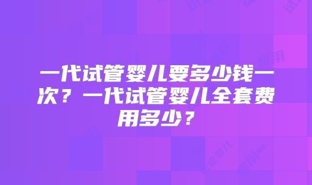 一代试管婴儿要多少钱一次？一代试管婴儿全套费用多少？