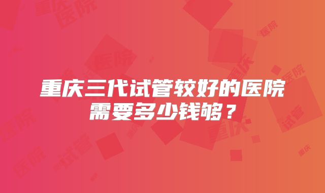 重庆三代试管较好的医院需要多少钱够？