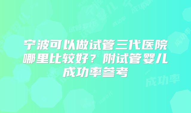 宁波可以做试管三代医院哪里比较好？附试管婴儿成功率参考