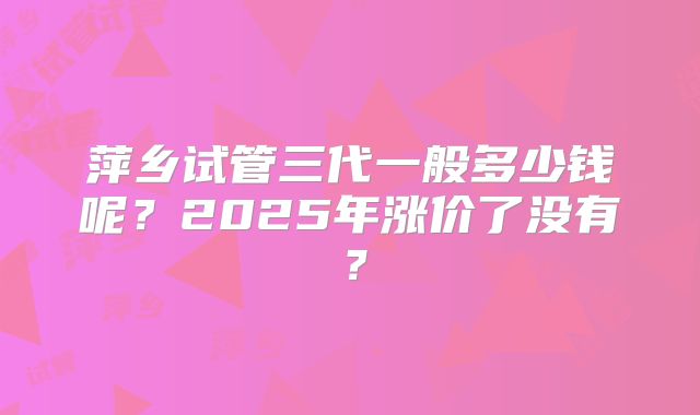 萍乡试管三代一般多少钱呢？2025年涨价了没有？