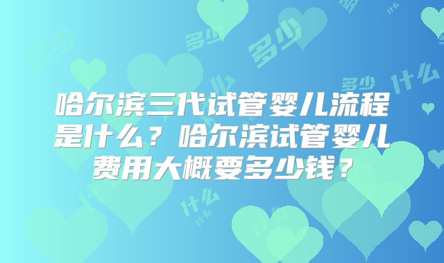 哈尔滨三代试管婴儿流程是什么?哈尔滨试管婴儿费用大概要多少钱?