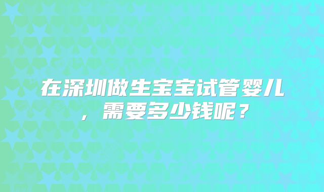 在深圳做生宝宝试管婴儿,需要多少钱呢?