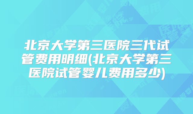 北京大学第三医院三代试管费用明细(北京大学第三医院试管婴儿费用多少)