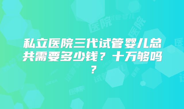 私立医院三代试管婴儿总共需要多少钱？十万够吗？