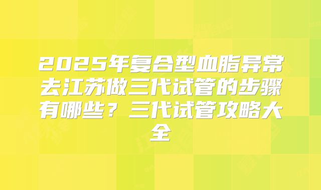 2025年复合型血脂异常去江苏做三代试管的步骤有哪些？三代试管攻略大全