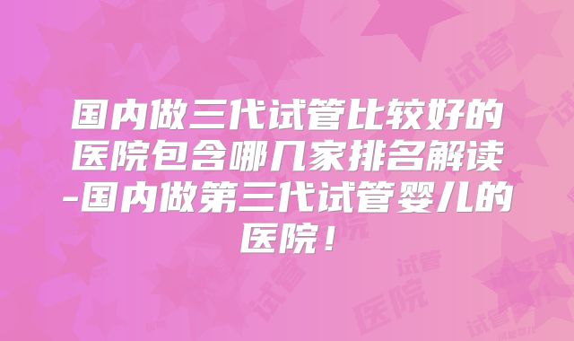 国内做三代试管比较好的医院包含哪几家排名解读-国内做第三代试管婴儿的医院！