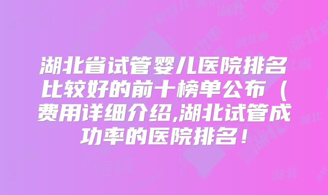 湖北省试管婴儿医院排名比较好的前十榜单公布（费用详细介绍,湖北试管成功率的医院排名！