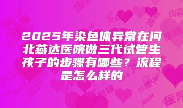 2025年染色体异常在河北燕达医院做三代试管生孩子的步骤有哪些？流程是怎么样的