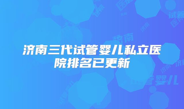济南三代试管婴儿私立医院排名已更新