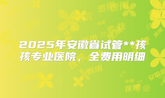 2025年安徽省试管**孩孩专业医院,全费用明细
